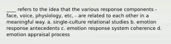 ____ refers to the idea that the various response components - face, voice, physiology, etc, - are related to each other in a meaningful way. a. single-culture relational studies b. emotion response antecedents c. emotion response system coherence d. emotion appraisal process