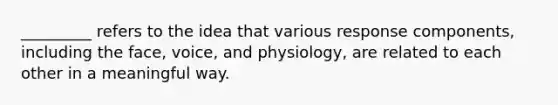 _________ refers to the idea that various response components, including the face, voice, and physiology, are related to each other in a meaningful way.