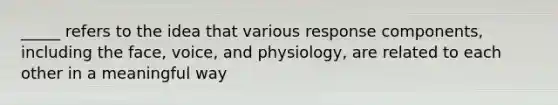 _____ refers to the idea that various response components, including the face, voice, and physiology, are related to each other in a meaningful way