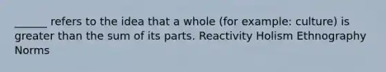 ______ refers to the idea that a whole (for example: culture) is greater than the sum of its parts. Reactivity Holism Ethnography Norms