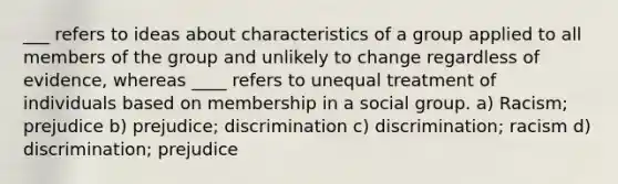 ___ refers to ideas about characteristics of a group applied to all members of the group and unlikely to change regardless of evidence, whereas ____ refers to unequal treatment of individuals based on membership in a social group. a) Racism; prejudice b) prejudice; discrimination c) discrimination; racism d) discrimination; prejudice