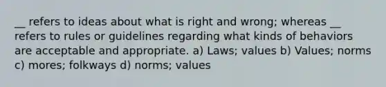 __ refers to ideas about what is right and wrong; whereas __ refers to rules or guidelines regarding what kinds of behaviors are acceptable and appropriate. a) Laws; values b) Values; norms c) mores; folkways d) norms; values