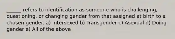 ______ refers to identification as someone who is challenging, questioning, or changing gender from that assigned at birth to a chosen gender. a) Intersexed b) Transgender c) Asexual d) Doing gender e) All of the above