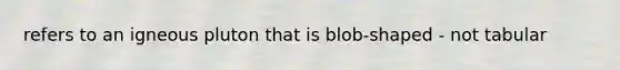 refers to an igneous pluton that is blob-shaped - not tabular