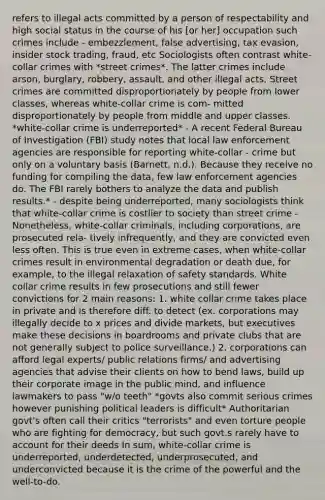 refers to illegal acts committed by a person of respectability and high social status in the course of his [or her] occupation such crimes include - embezzlement, false advertising, tax evasion, insider stock trading, fraud, etc Sociologists often contrast white-collar crimes with *street crimes*. The latter crimes include arson, burglary, robbery, assault, and other illegal acts. Street crimes are committed disproportionately by people from lower classes, whereas white-collar crime is com- mitted disproportionately by people from middle and upper classes. *white-collar crime is underreported* - A recent Federal Bureau of Investigation (FBI) study notes that local law enforcement agencies are responsible for reporting white-collar - crime but only on a voluntary basis (Barnett, n.d.). Because they receive no funding for compiling the data, few law enforcement agencies do. The FBI rarely bothers to analyze the data and publish results.* - despite being underreported, many sociologists think that white-collar crime is costlier to society than street crime - Nonetheless, white-collar criminals, including corporations, are prosecuted rela- tively infrequently, and they are convicted even less often. This is true even in extreme cases, when white-collar crimes result in environmental degradation or death due, for example, to the illegal relaxation of safety standards. White collar crime results in few prosecutions and still fewer convictions for 2 main reasons: 1. white collar crime takes place in private and is therefore diff. to detect (ex. corporations may illegally decide to x prices and divide markets, but executives make these decisions in boardrooms and private clubs that are not generally subject to police surveillance.) 2. corporations can afford legal experts/ public relations firms/ and advertising agencies that advise their clients on how to bend laws, build up their corporate image in the public mind, and influence lawmakers to pass "w/o teeth" *govts also commit serious crimes however punishing political leaders is difficult* Authoritarian govt's often call their critics "terrorists" and even torture people who are fighting for democracy, but such govt.s rarely have to account for their deeds In sum, white-collar crime is underreported, underdetected, underprosecuted, and underconvicted because it is the crime of the powerful and the well-to-do.