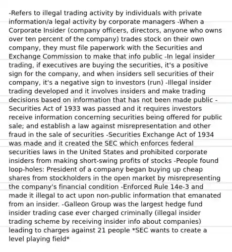 -Refers to illegal trading activity by individuals with private information/a legal activity by corporate managers -When a Corporate Insider (company officers, directors, anyone who owns over ten percent of the company) trades stock on their own company, they must file paperwork with the Securities and Exchange Commission to make that info public -In legal insider trading, if executives are buying the securities, it's a positive sign for the company, and when insiders sell securities of their company, it's a negative sign to investors (run) -Illegal insider trading developed and it involves insiders and make trading decisions based on information that has not been made public -Securities Act of 1933 was passed and it requires investors receive information concerning securities being offered for public sale; and establish a law against misrepresentation and other fraud in the sale of securities -Securities Exchange Act of 1934 was made and it created the SEC which enforces federal securities laws in the United States and prohibited corporate insiders from making short-swing profits of stocks -People found loop-holes: President of a company began buying up cheap shares from stockholders in the open market by misrepresenting the company's financial condition -Enforced Rule 14e-3 and made it illegal to act upon non-public information that emanated from an insider. -Galleon Group was the largest hedge fund insider trading case ever charged criminally (illegal insider trading scheme by receiving insider info about companies) leading to charges against 21 people *SEC wants to create a level playing field*