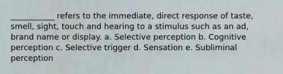 ___________ refers to the immediate, direct response of taste, smell, sight, touch and hearing to a stimulus such as an ad, brand name or display. a. Selective perception b. Cognitive perception c. Selective trigger d. Sensation e. Subliminal perception