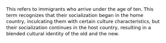 This refers to immigrants who arrive under the age of ten. This term recognizes that their socialization began in the home country, inculcating them with certain culture characteristics, but their socialization continues in the host country, resulting in a blended cultural identity of the old and the new.