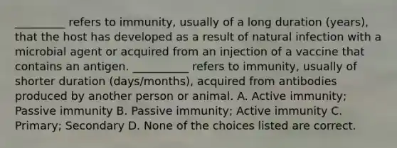 _________ refers to immunity, usually of a long duration (years), that the host has developed as a result of natural infection with a microbial agent or acquired from an injection of a vaccine that contains an antigen. __________ refers to immunity, usually of shorter duration (days/months), acquired from antibodies produced by another person or animal. A. Active immunity; Passive immunity B. Passive immunity; Active immunity C. Primary; Secondary D. None of the choices listed are correct.