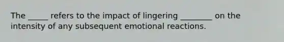 The _____ refers to the impact of lingering ________ on the intensity of any subsequent emotional reactions.