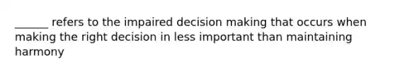 ______ refers to the impaired decision making that occurs when making the right decision in less important than maintaining harmony