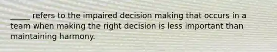 _____ refers to the impaired decision making that occurs in a team when making the right decision is less important than maintaining harmony.