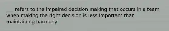 ___ refers to the impaired decision making that occurs in a team when making the right decision is less important than maintaining harmony