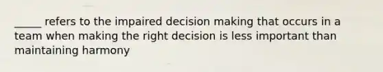 _____ refers to the impaired <a href='https://www.questionai.com/knowledge/kuI1pP196d-decision-making' class='anchor-knowledge'>decision making</a> that occurs in a team when making the right decision is less important than maintaining harmony