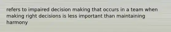 refers to impaired decision making that occurs in a team when making right decisions is less important than maintaining harmony