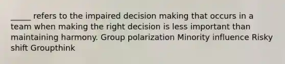 _____ refers to the impaired decision making that occurs in a team when making the right decision is less important than maintaining harmony. Group polarization Minority influence Risky shift Groupthink