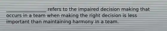 _________________ refers to the impaired decision making that occurs in a team when making the right decision is less important than maintaining harmony in a team.