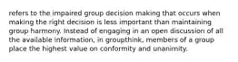 refers to the impaired group decision making that occurs when making the right decision is less important than maintaining group harmony. Instead of engaging in an open discussion of all the available information, in groupthink, members of a group place the highest value on conformity and unanimity.