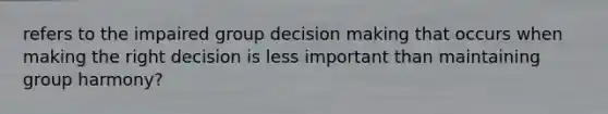 refers to the impaired group decision making that occurs when making the right decision is less important than maintaining group harmony?