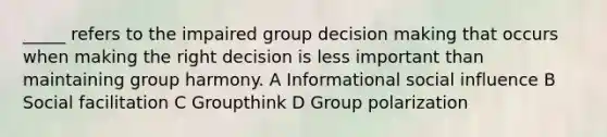 _____ refers to the impaired group decision making that occurs when making the right decision is less important than maintaining group harmony. A Informational social influence B Social facilitation C Groupthink D Group polarization