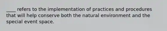 ____ refers to the implementation of practices and procedures that will help conserve both the natural environment and the special event space.