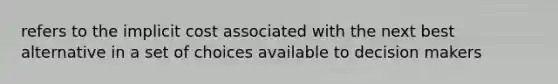 refers to the implicit cost associated with the next best alternative in a set of choices available to decision makers