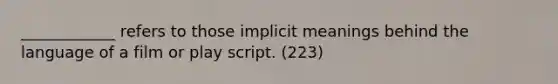 ____________ refers to those implicit meanings behind the language of a film or play script. (223)