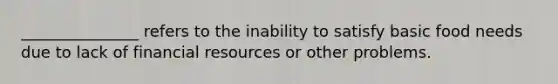 _______________ refers to the inability to satisfy basic food needs due to lack of financial resources or other problems.