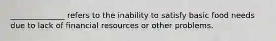 ______________ refers to the inability to satisfy basic food needs due to lack of financial resources or other problems.