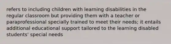 refers to including children with learning disabilities in the regular classroom but providing them with a teacher or paraprofessional specially trained to meet their needs; it entails additional educational support tailored to the learning disabled students' special needs