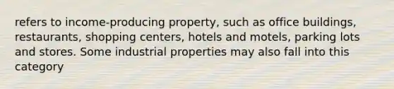 refers to income-producing property, such as office buildings, restaurants, shopping centers, hotels and motels, parking lots and stores. Some industrial properties may also fall into this category