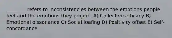 ________ refers to inconsistencies between the emotions people feel and the emotions they project. A) Collective efficacy B) Emotional dissonance C) Social loafing D) Positivity offset E) Self-concordance