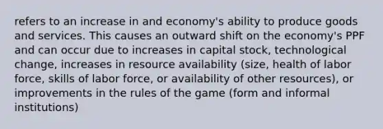 refers to an increase in and economy's ability to produce goods and services. This causes an outward shift on the economy's PPF and can occur due to increases in capital stock, technological change, increases in resource availability (size, health of labor force, skills of labor force, or availability of other resources), or improvements in the rules of the game (form and informal institutions)