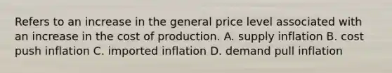 Refers to an increase in the general price level associated with an increase in the cost of production. A. supply inflation B. cost push inflation C. imported inflation D. demand pull inflation