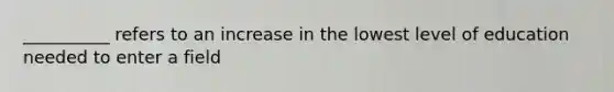 __________ refers to an increase in the lowest level of education needed to enter a field