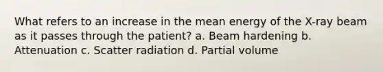 What refers to an increase in the mean energy of the X-ray beam as it passes through the patient? a. Beam hardening b. Attenuation c. Scatter radiation d. Partial volume