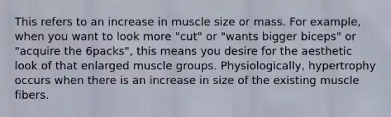 This refers to an increase in muscle size or mass. For example, when you want to look more "cut" or "wants bigger biceps" or "acquire the 6packs", this means you desire for the aesthetic look of that enlarged muscle groups. Physiologically, hypertrophy occurs when there is an increase in size of the existing muscle fibers.