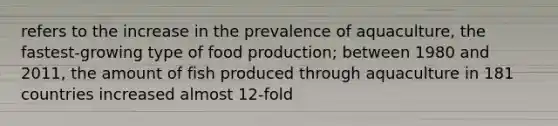 refers to the increase in the prevalence of aquaculture, the fastest-growing type of food production; between 1980 and 2011, the amount of fish produced through aquaculture in 181 countries increased almost 12-fold