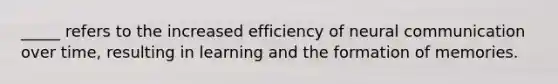 _____ refers to the increased efficiency of neural communication over time, resulting in learning and the formation of memories.