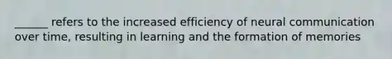 ______ refers to the increased efficiency of neural communication over time, resulting in learning and the formation of memories