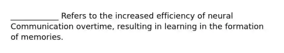 ____________ Refers to the increased efficiency of neural Communication overtime, resulting in learning in the formation of memories.