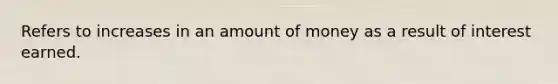 Refers to increases in an amount of money as a result of interest earned.