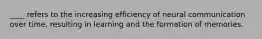 ____ refers to the increasing efficiency of neural communication over time, resulting in learning and the formation of memories.