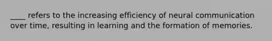 ____ refers to the increasing efficiency of neural communication over time, resulting in learning and the formation of memories.