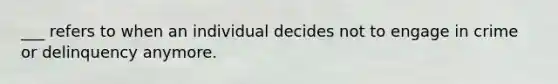 ___ refers to when an individual decides not to engage in crime or delinquency anymore.