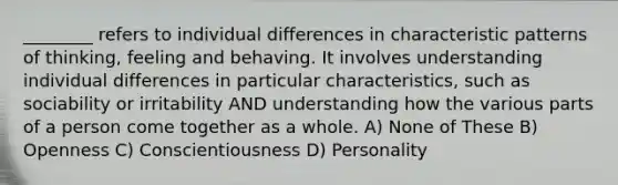 ________ refers to individual differences in characteristic patterns of thinking, feeling and behaving. It involves understanding individual differences in particular characteristics, such as sociability or irritability AND understanding how the various parts of a person come together as a whole. A) None of These B) Openness C) Conscientiousness D) Personality