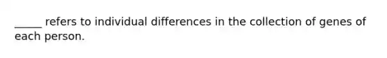 _____ refers to individual differences in the collection of genes of each person.