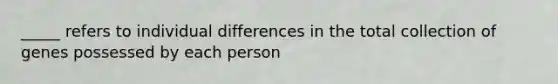 _____ refers to individual differences in the total collection of genes possessed by each person