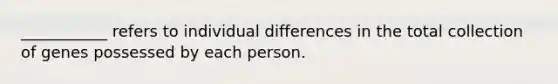 ___________ refers to individual differences in the total collection of genes possessed by each person.