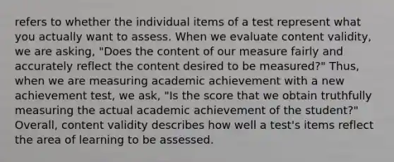 refers to whether the individual items of a test represent what you actually want to assess. When we evaluate content validity, we are asking, "Does the content of our measure fairly and accurately reflect the content desired to be measured?" Thus, when we are measuring academic achievement with a new achievement test, we ask, "Is the score that we obtain truthfully measuring the actual academic achievement of the student?" Overall, content validity describes how well a test's items reflect the area of learning to be assessed.